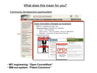 What does this mean for you?
• MIT engineering: “Open CourseWare”
• IBM eco-system: “Patent Commons”
• IBM #1 in patents per year, but
• Open Innovation changed our business:
– Linux - for mainframes
– Open Source - new eco-system, onramp for IBM.SWG
– OpenDoc – new policy, for government records
• Patent Commons!
Open Innovation changed our business!
• IBM #1 in patents per year, but
• Open Innovation changed our business:
– Linux - for mainframes
– Open Source - new eco-system, onramp for IBM.SWG
– OpenDoc – new policy, for government records
• Patent Commons!
Open Innovation changed our business!
Community development opportunities!
 