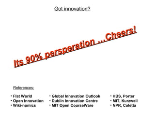 Got innovation?
• Flat World
• Open Innovation
• Wiki-nomics
Its 90% persperation …Cheers!
Its 90% persperation …Cheers!
• Global Innovation Outlook
• Dublin Innovation Centre
• MIT Open CourseWare
• HBS, Porter
• MIT, Kurzweil
• NPR, Coletta
References:
 