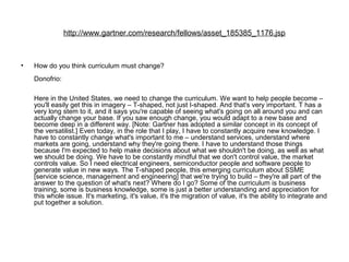 http://www.gartner.com/research/fellows/asset_185385_1176.jsp
• How do you think curriculum must change?
Donofrio:
Here in the United States, we need to change the curriculum. We want to help people become –
you'll easily get this in imagery – T-shaped, not just I-shaped. And that's very important. T has a
very long stem to it, and it says you're capable of seeing what's going on all around you and can
actually change your base. If you saw enough change, you would adapt to a new base and
become deep in a different way. [Note: Gartner has adopted a similar concept in its concept of
the versatilist.] Even today, in the role that I play, I have to constantly acquire new knowledge. I
have to constantly change what's important to me – understand services, understand where
markets are going, understand why they're going there. I have to understand those things
because I'm expected to help make decisions about what we shouldn't be doing, as well as what
we should be doing. We have to be constantly mindful that we don't control value, the market
controls value. So I need electrical engineers, semiconductor people and software people to
generate value in new ways. The T-shaped people, this emerging curriculum about SSME
[service science, management and engineering] that we're trying to build – they're all part of the
answer to the question of what's next? Where do I go? Some of the curriculum is business
training, some is business knowledge, some is just a better understanding and appreciation for
this whole issue. It's marketing, it's value, it's the migration of value, it's the ability to integrate and
put together a solution.
 
