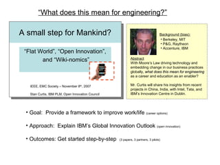 “What does this mean for engineering?”
• Goal: Provide a framework to improve work/life (career options)
• Approach: Explain IBM’s Global Innovation Outlook (open innovation)
• Outcomes: Get started step-by-step (3 papers, 3 partners, 3 pilots)
Abstract
With Moore’s Law driving technology and
embedding change in our business practices
globally, what does this mean for engineeringwhat does this mean for engineering
as a career and education as an enabler?
Mr. Curtis will share his insights from recent
projects in China, India, with Intel, Tata, and
IBM’s Innovation Centre in Dublin.
• Berkeley, MIT
• P&G, Raytheon
• Accenture, IBM
Background (bias):A small step for Mankind?
“Flat World”, “Open Innovation”,
and “Wiki-nomics”
IEEE, EMC Society – November 8th, 2007
Stan Curtis, IBM PLM, Open Innovation Council
 