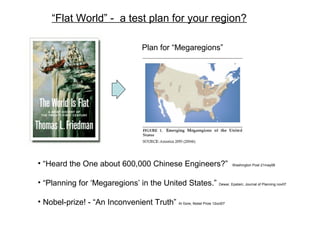 “Flat World” - a test plan for your region?
• “Heard the One about 600,000 Chinese Engineers?” Washington Post 21may06
• “Planning for ‘Megaregions’ in the United States.” Dewar, Epstein; Journal of Planning nov07
• Nobel-prize! - “An Inconvenient Truth” Al Gore; Nobel Prize 12oct07
Plan for “Megaregions”
 