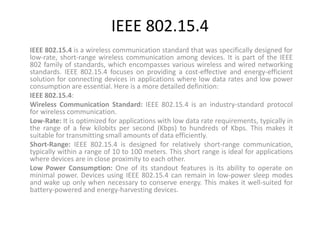 IEEE 802.15.4
IEEE 802.15.4 is a wireless communication standard that was specifically designed for
low-rate, short-range wireless communication among devices. It is part of the IEEE
802 family of standards, which encompasses various wireless and wired networking
standards. IEEE 802.15.4 focuses on providing a cost-effective and energy-efficient
solution for connecting devices in applications where low data rates and low power
consumption are essential. Here is a more detailed definition:
IEEE 802.15.4:
Wireless Communication Standard: IEEE 802.15.4 is an industry-standard protocol
for wireless communication.
Low-Rate: It is optimized for applications with low data rate requirements, typically in
the range of a few kilobits per second (Kbps) to hundreds of Kbps. This makes it
suitable for transmitting small amounts of data efficiently.
Short-Range: IEEE 802.15.4 is designed for relatively short-range communication,
typically within a range of 10 to 100 meters. This short range is ideal for applications
where devices are in close proximity to each other.
Low Power Consumption: One of its standout features is its ability to operate on
minimal power. Devices using IEEE 802.15.4 can remain in low-power sleep modes
and wake up only when necessary to conserve energy. This makes it well-suited for
battery-powered and energy-harvesting devices.
 