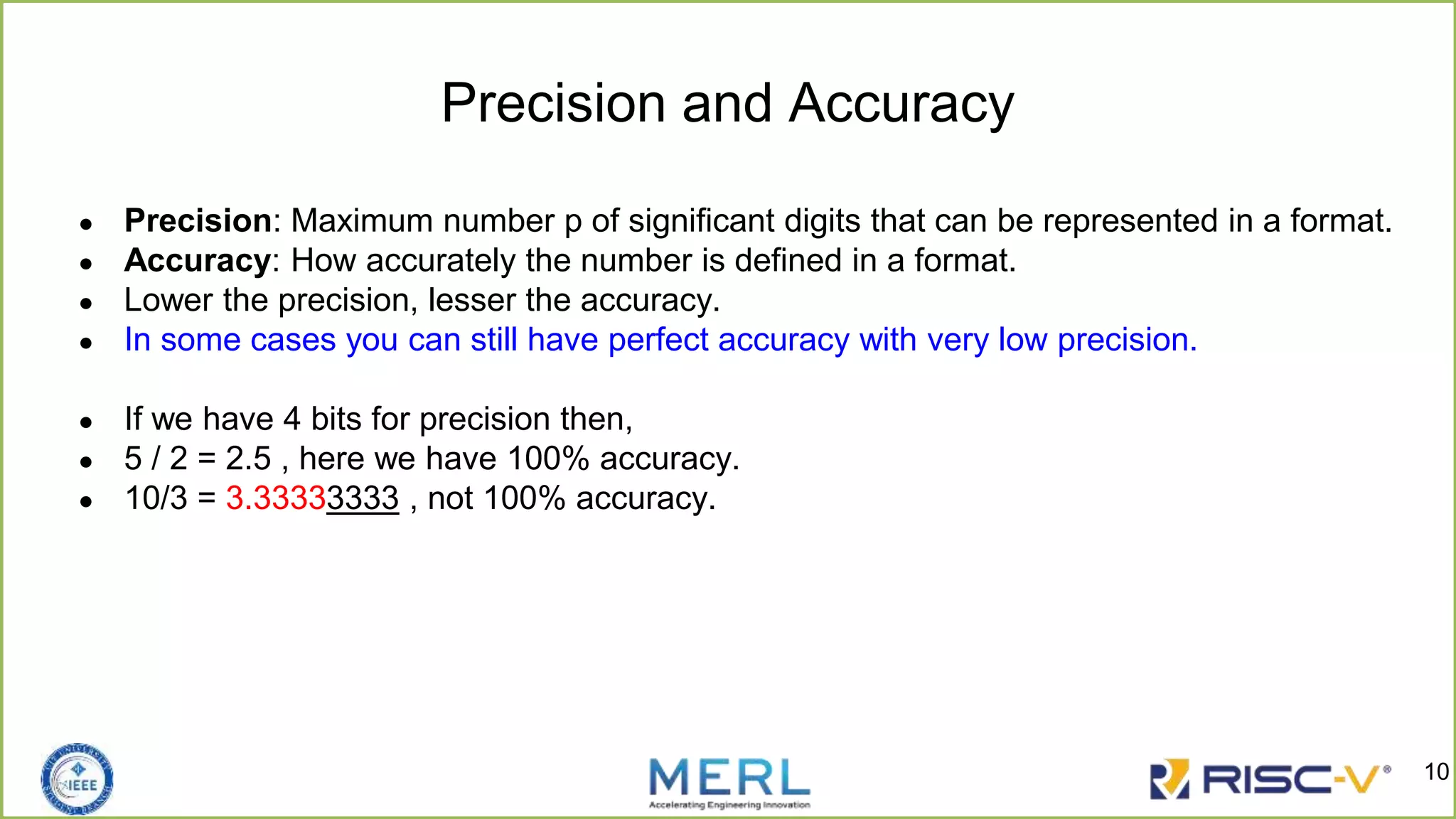 Precision and Accuracy
● Precision: Maximum number p of significant digits that can be represented in a format.
● Accuracy: How accurately the number is defined in a format.
● Lower the precision, lesser the accuracy.
● In some cases you can still have perfect accuracy with very low precision.
● If we have 4 bits for precision then,
● 5 / 2 = 2.5 , here we have 100% accuracy.
● 10/3 = 3.33333333 , not 100% accuracy.
10
 