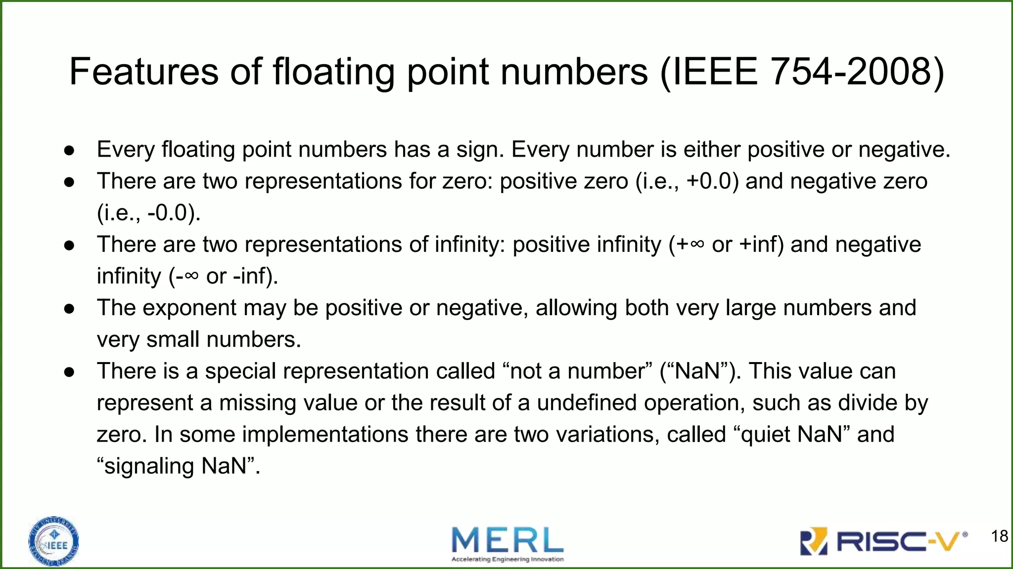 Features of floating point numbers (IEEE 754-2008)
● Every floating point numbers has a sign. Every number is either positive or negative.
● There are two representations for zero: positive zero (i.e., +0.0) and negative zero
(i.e., -0.0).
● There are two representations of infinity: positive infinity (+∞ or +inf) and negative
infinity (-∞ or -inf).
● The exponent may be positive or negative, allowing both very large numbers and
very small numbers.
● There is a special representation called “not a number” (“NaN”). This value can
represent a missing value or the result of a undefined operation, such as divide by
zero. In some implementations there are two variations, called “quiet NaN” and
“signaling NaN”.
18
 