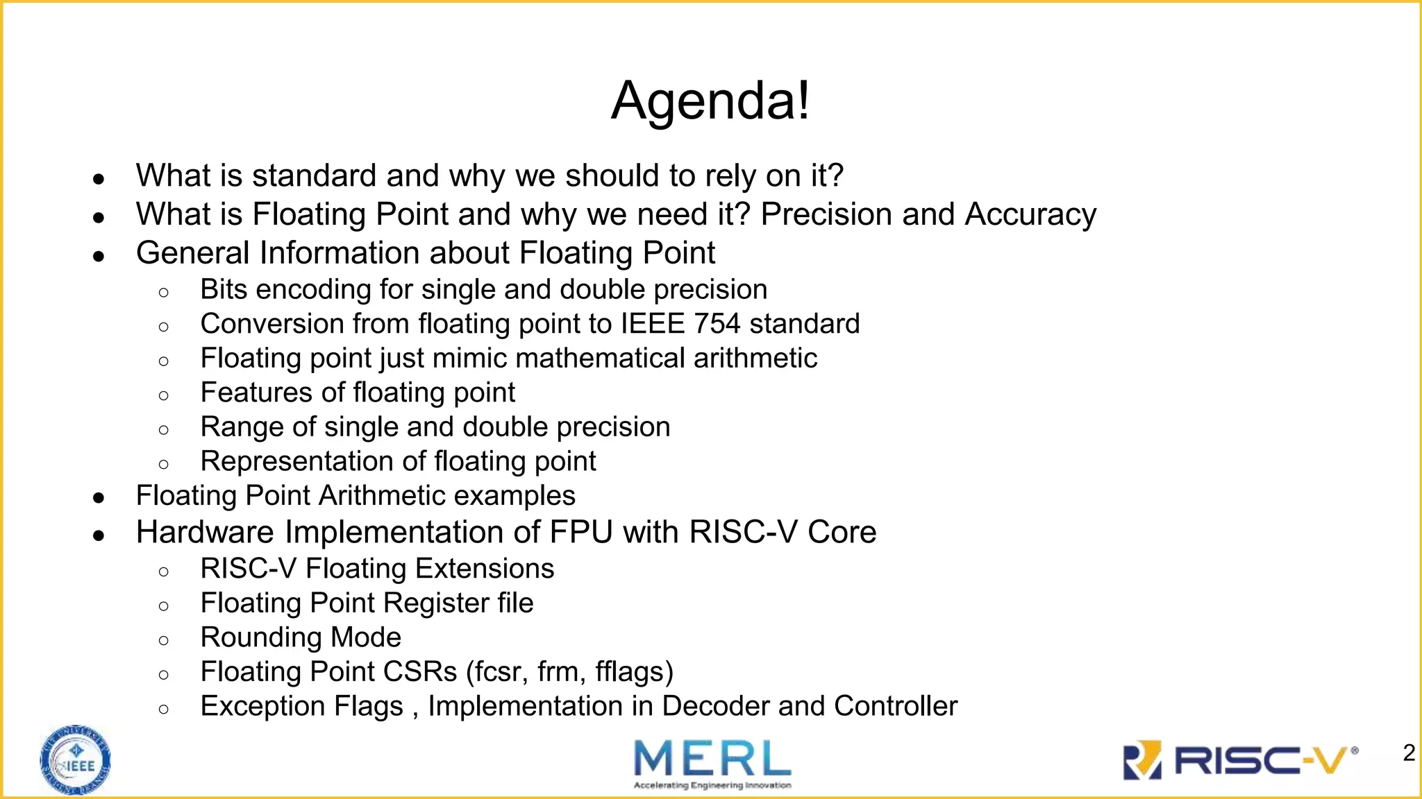 Agenda!
● What is standard and why we should to rely on it?
● What is Floating Point and why we need it? Precision and Accuracy
● General Information about Floating Point
○ Bits encoding for single and double precision
○ Conversion from floating point to IEEE 754 standard
○ Floating point just mimic mathematical arithmetic
○ Features of floating point
○ Range of single and double precision
○ Representation of floating point
● Floating Point Arithmetic examples
● Hardware Implementation of FPU with RISC-V Core
○ RISC-V Floating Extensions
○ Floating Point Register file
○ Rounding Mode
○ Floating Point CSRs (fcsr, frm, fflags)
○ Exception Flags , Implementation in Decoder and Controller
2
 
