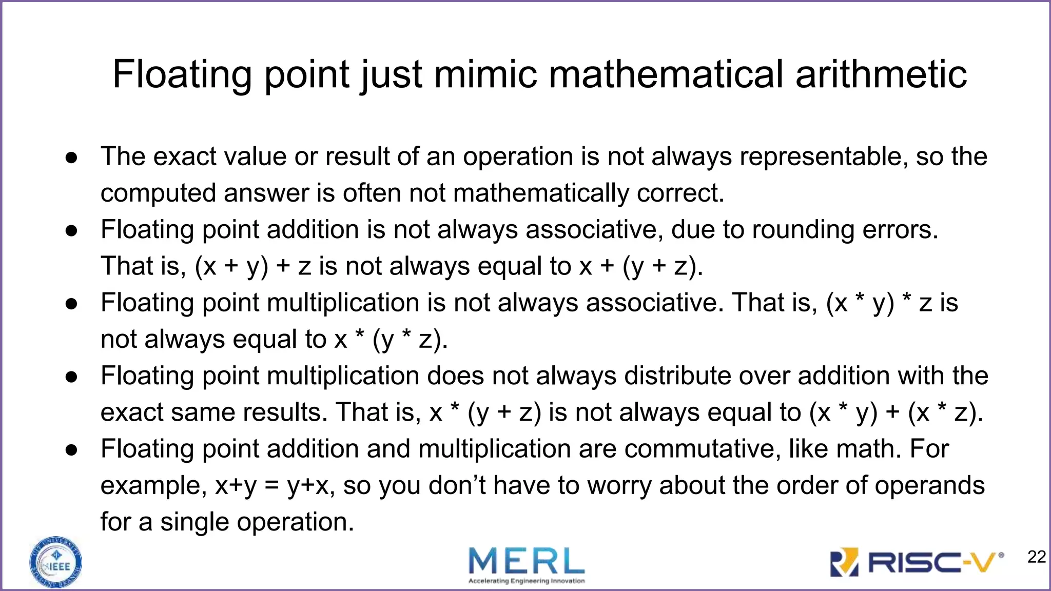 Floating point just mimic mathematical arithmetic
● The exact value or result of an operation is not always representable, so the
computed answer is often not mathematically correct.
● Floating point addition is not always associative, due to rounding errors.
That is, (x + y) + z is not always equal to x + (y + z).
● Floating point multiplication is not always associative. That is, (x * y) * z is
not always equal to x * (y * z).
● Floating point multiplication does not always distribute over addition with the
exact same results. That is, x * (y + z) is not always equal to (x * y) + (x * z).
● Floating point addition and multiplication are commutative, like math. For
example, x+y = y+x, so you don’t have to worry about the order of operands
for a single operation.
22
 