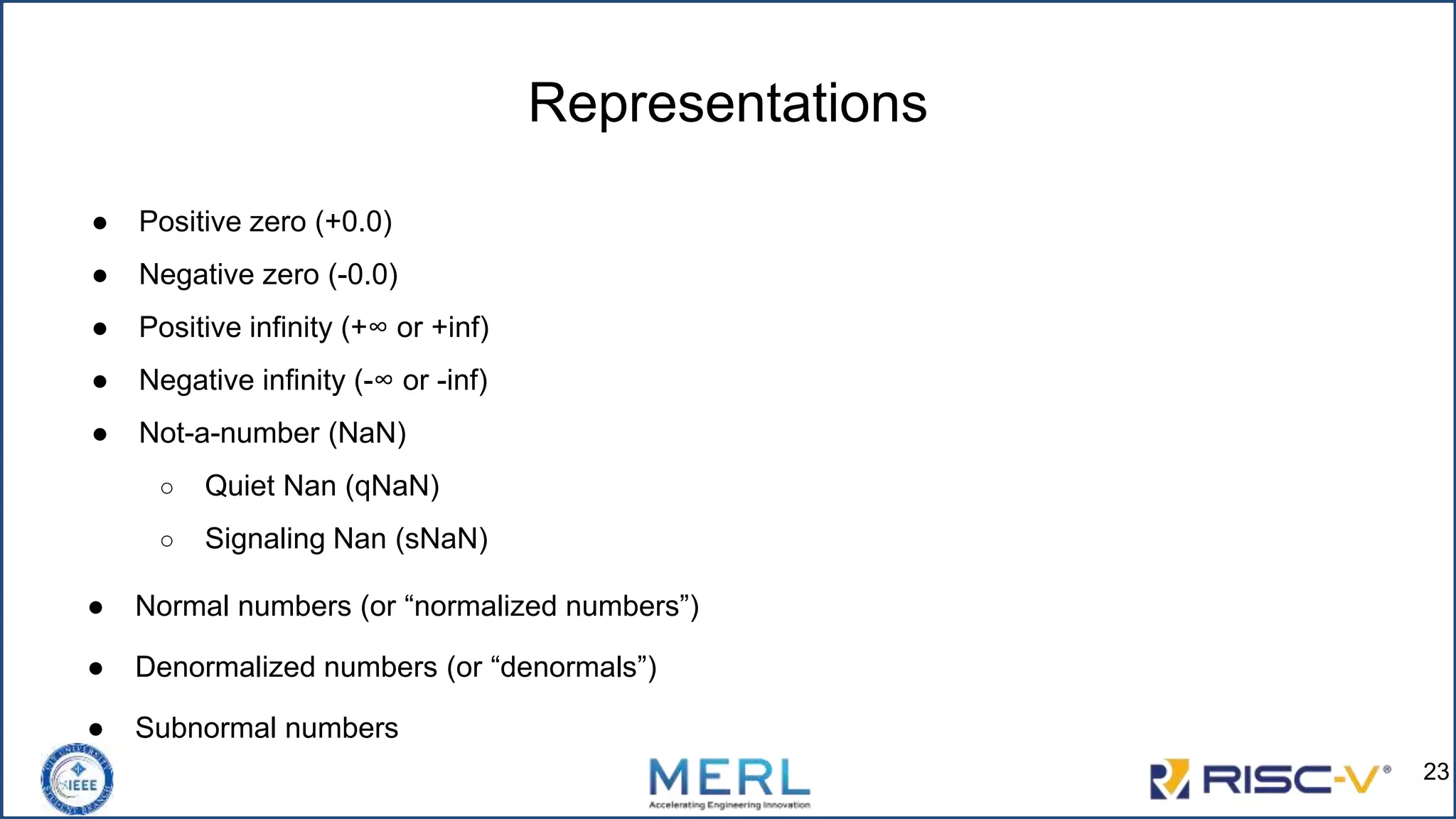 Representations
● Positive zero (+0.0)
● Negative zero (-0.0)
● Positive infinity (+∞ or +inf)
● Negative infinity (-∞ or -inf)
● Not-a-number (NaN)
○ Quiet Nan (qNaN)
○ Signaling Nan (sNaN)
● Normal numbers (or “normalized numbers”)
● Denormalized numbers (or “denormals”)
● Subnormal numbers
23
 