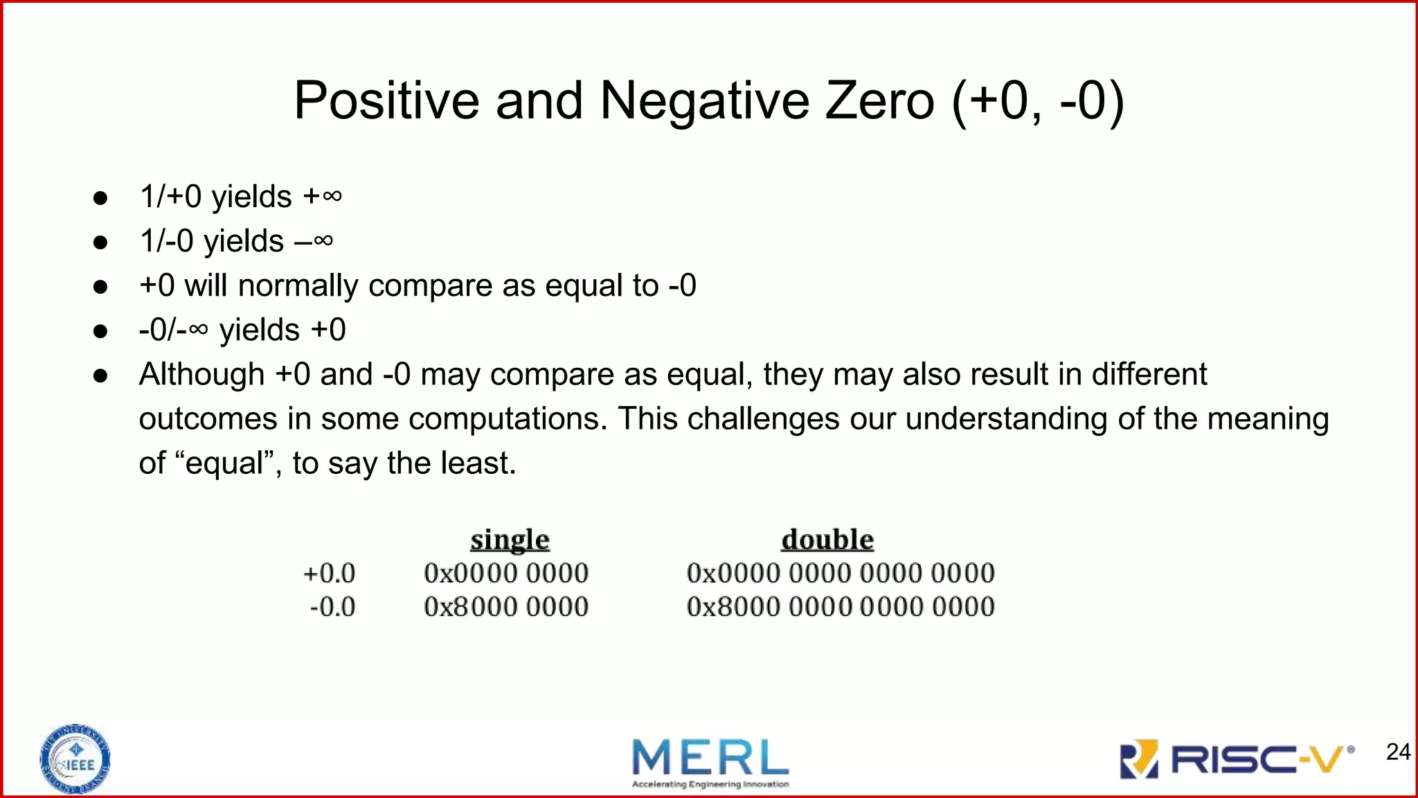 Positive and Negative Zero (+0, -0)
● 1/+0 yields +∞
● 1/-0 yields –∞
● +0 will normally compare as equal to -0
● -0/-∞ yields +0
● Although +0 and -0 may compare as equal, they may also result in different
outcomes in some computations. This challenges our understanding of the meaning
of “equal”, to say the least.
24
 