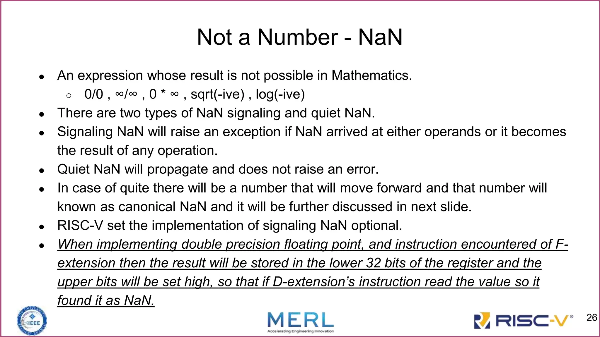 ● An expression whose result is not possible in Mathematics.
○ 0/0 , ∞/∞ , 0 * ∞ , sqrt(-ive) , log(-ive)
● There are two types of NaN signaling and quiet NaN.
● Signaling NaN will raise an exception if NaN arrived at either operands or it becomes
the result of any operation.
● Quiet NaN will propagate and does not raise an error.
● In case of quite there will be a number that will move forward and that number will
known as canonical NaN and it will be further discussed in next slide.
● RISC-V set the implementation of signaling NaN optional.
● When implementing double precision floating point, and instruction encountered of F-
extension then the result will be stored in the lower 32 bits of the register and the
upper bits will be set high, so that if D-extension’s instruction read the value so it
found it as NaN.
Not a Number - NaN
26
 