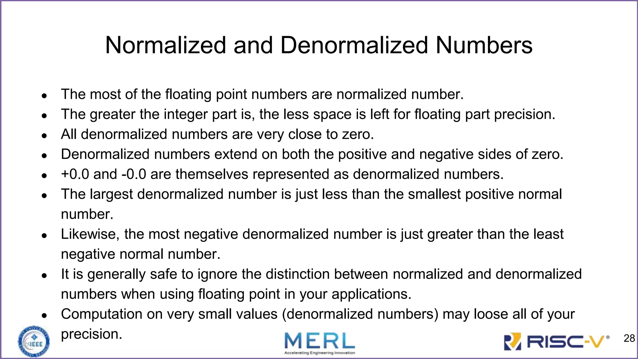 Normalized and Denormalized Numbers
● The most of the floating point numbers are normalized number.
● The greater the integer part is, the less space is left for floating part precision.
● All denormalized numbers are very close to zero.
● Denormalized numbers extend on both the positive and negative sides of zero.
● +0.0 and -0.0 are themselves represented as denormalized numbers.
● The largest denormalized number is just less than the smallest positive normal
number.
● Likewise, the most negative denormalized number is just greater than the least
negative normal number.
● It is generally safe to ignore the distinction between normalized and denormalized
numbers when using floating point in your applications.
● Computation on very small values (denormalized numbers) may loose all of your
precision. 28
 