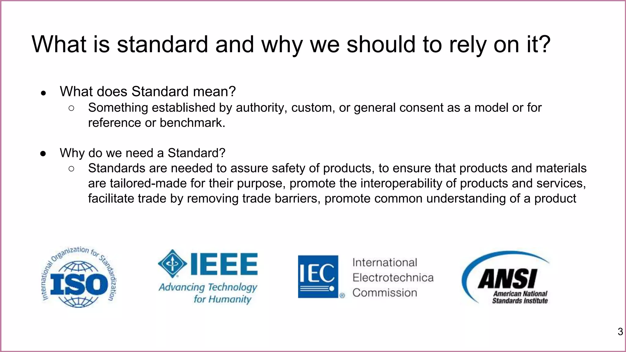 What is standard and why we should to rely on it?
3
● What does Standard mean?
○ Something established by authority, custom, or general consent as a model or for
reference or benchmark.
● Why do we need a Standard?
○ Standards are needed to assure safety of products, to ensure that products and materials
are tailored-made for their purpose, promote the interoperability of products and services,
facilitate trade by removing trade barriers, promote common understanding of a product
 