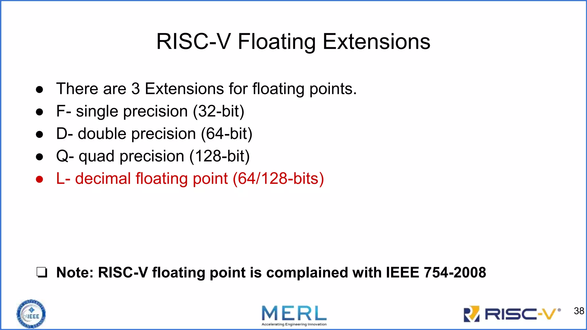 RISC-V Floating Extensions
● There are 3 Extensions for floating points.
● F- single precision (32-bit)
● D- double precision (64-bit)
● Q- quad precision (128-bit)
● L- decimal floating point (64/128-bits)
❏ Note: RISC-V floating point is complained with IEEE 754-2008
38
 
