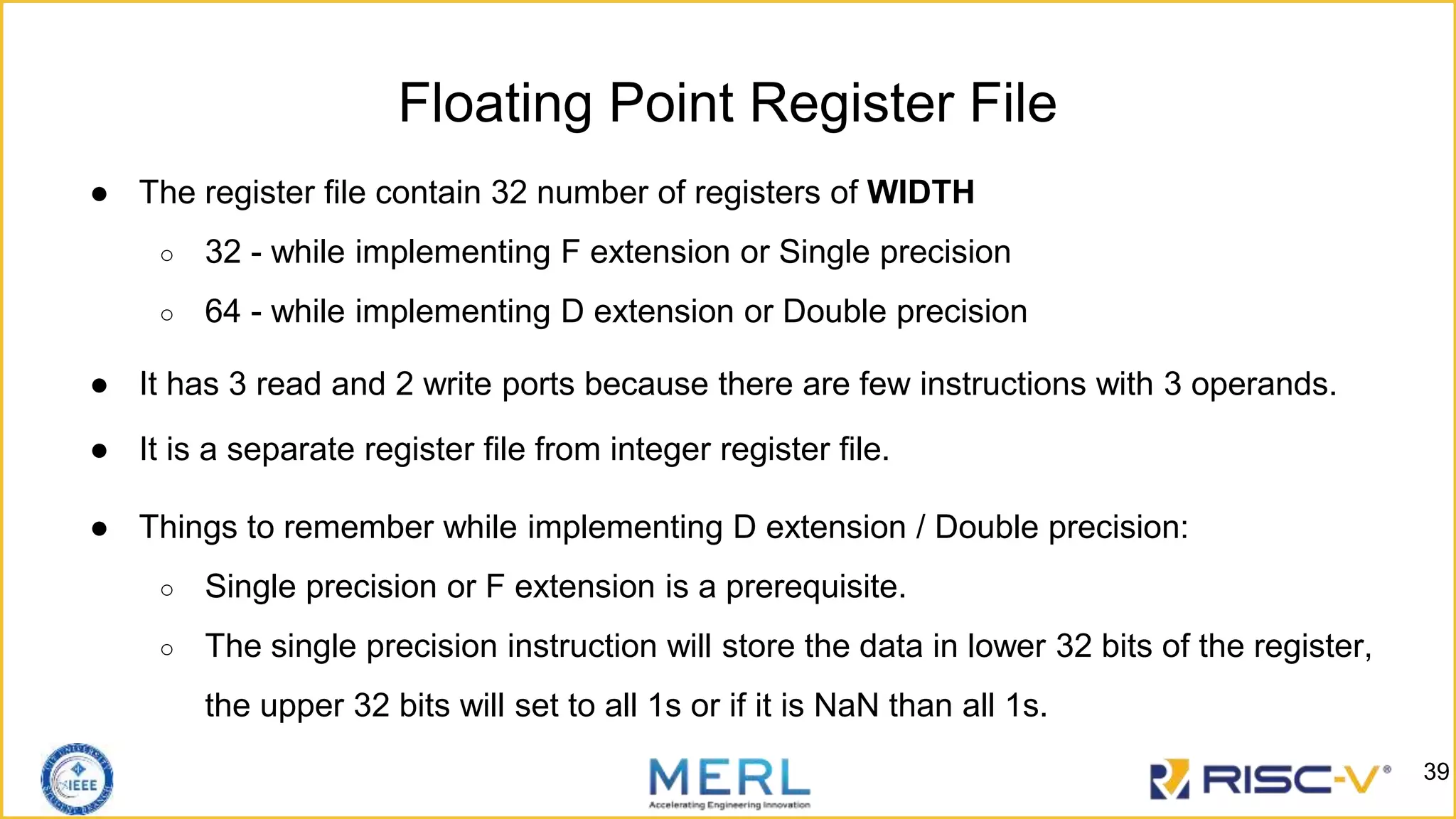 Floating Point Register File
● The register file contain 32 number of registers of WIDTH
○ 32 - while implementing F extension or Single precision
○ 64 - while implementing D extension or Double precision
● It has 3 read and 2 write ports because there are few instructions with 3 operands.
● It is a separate register file from integer register file.
● Things to remember while implementing D extension / Double precision:
○ Single precision or F extension is a prerequisite.
○ The single precision instruction will store the data in lower 32 bits of the register,
the upper 32 bits will set to all 1s or if it is NaN than all 1s.
39
 