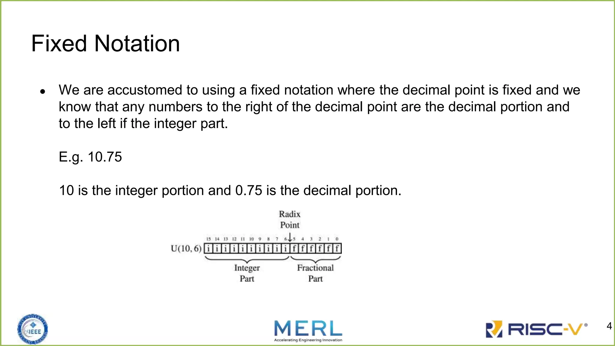 Fixed Notation
● We are accustomed to using a fixed notation where the decimal point is fixed and we
know that any numbers to the right of the decimal point are the decimal portion and
to the left if the integer part.
E.g. 10.75
10 is the integer portion and 0.75 is the decimal portion.
4
 
