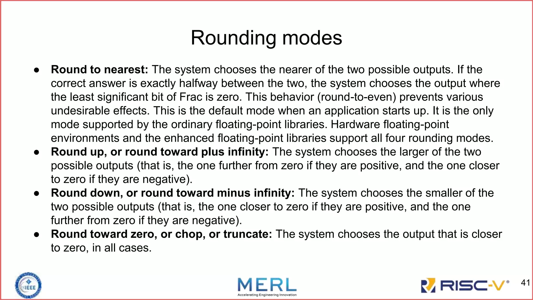 Rounding modes
● Round to nearest: The system chooses the nearer of the two possible outputs. If the
correct answer is exactly halfway between the two, the system chooses the output where
the least significant bit of Frac is zero. This behavior (round-to-even) prevents various
undesirable effects. This is the default mode when an application starts up. It is the only
mode supported by the ordinary floating-point libraries. Hardware floating-point
environments and the enhanced floating-point libraries support all four rounding modes.
● Round up, or round toward plus infinity: The system chooses the larger of the two
possible outputs (that is, the one further from zero if they are positive, and the one closer
to zero if they are negative).
● Round down, or round toward minus infinity: The system chooses the smaller of the
two possible outputs (that is, the one closer to zero if they are positive, and the one
further from zero if they are negative).
● Round toward zero, or chop, or truncate: The system chooses the output that is closer
to zero, in all cases.
41
 