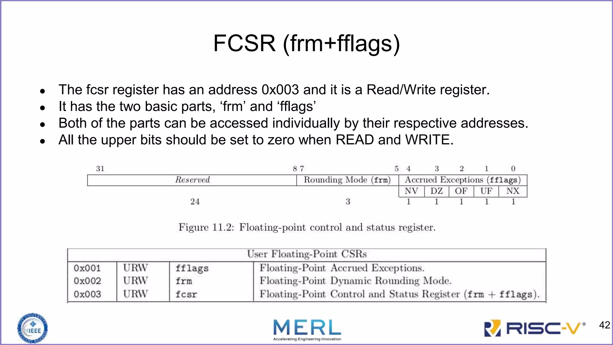 FCSR (frm+fflags)
● The fcsr register has an address 0x003 and it is a Read/Write register.
● It has the two basic parts, ‘frm’ and ‘fflags’
● Both of the parts can be accessed individually by their respective addresses.
● All the upper bits should be set to zero when READ and WRITE.
42
 