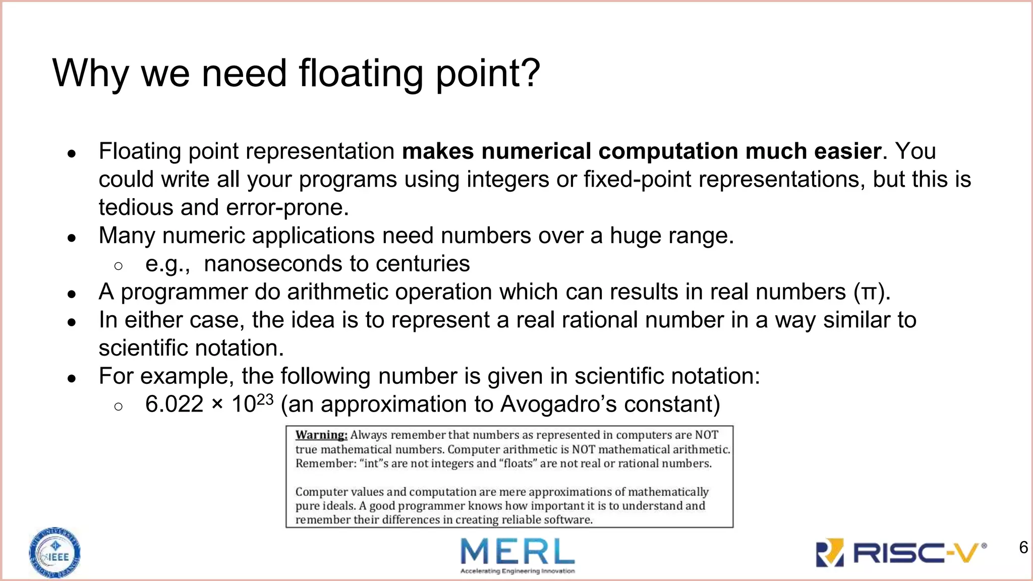 Why we need floating point?
● Floating point representation makes numerical computation much easier. You
could write all your programs using integers or fixed-point representations, but this is
tedious and error-prone.
● Many numeric applications need numbers over a huge range.
○ e.g., nanoseconds to centuries
● A programmer do arithmetic operation which can results in real numbers (π).
● In either case, the idea is to represent a real rational number in a way similar to
scientific notation.
● For example, the following number is given in scientific notation:
○ 6.022 × 1023 (an approximation to Avogadro’s constant)
6
 