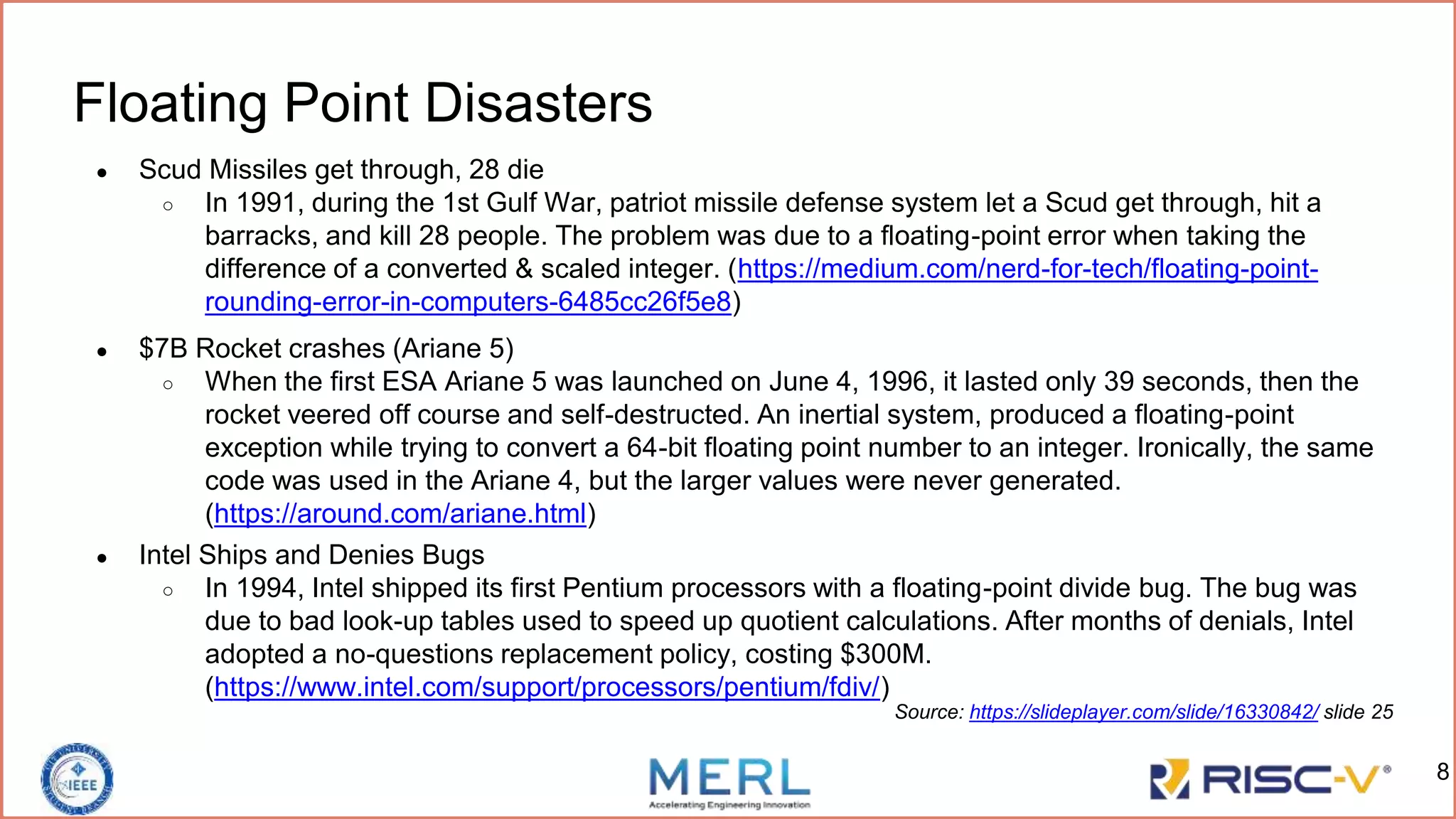 Floating Point Disasters
● Scud Missiles get through, 28 die
○ In 1991, during the 1st Gulf War, patriot missile defense system let a Scud get through, hit a
barracks, and kill 28 people. The problem was due to a floating-point error when taking the
difference of a converted & scaled integer. (https://medium.com/nerd-for-tech/floating-point-
rounding-error-in-computers-6485cc26f5e8)
Source: https://slideplayer.com/slide/16330842/ slide 25
8
● $7B Rocket crashes (Ariane 5)
○ When the first ESA Ariane 5 was launched on June 4, 1996, it lasted only 39 seconds, then the
rocket veered off course and self-destructed. An inertial system, produced a floating-point
exception while trying to convert a 64-bit floating point number to an integer. Ironically, the same
code was used in the Ariane 4, but the larger values were never generated.
(https://around.com/ariane.html)
● Intel Ships and Denies Bugs
○ In 1994, Intel shipped its first Pentium processors with a floating-point divide bug. The bug was
due to bad look-up tables used to speed up quotient calculations. After months of denials, Intel
adopted a no-questions replacement policy, costing $300M.
(https://www.intel.com/support/processors/pentium/fdiv/)
 