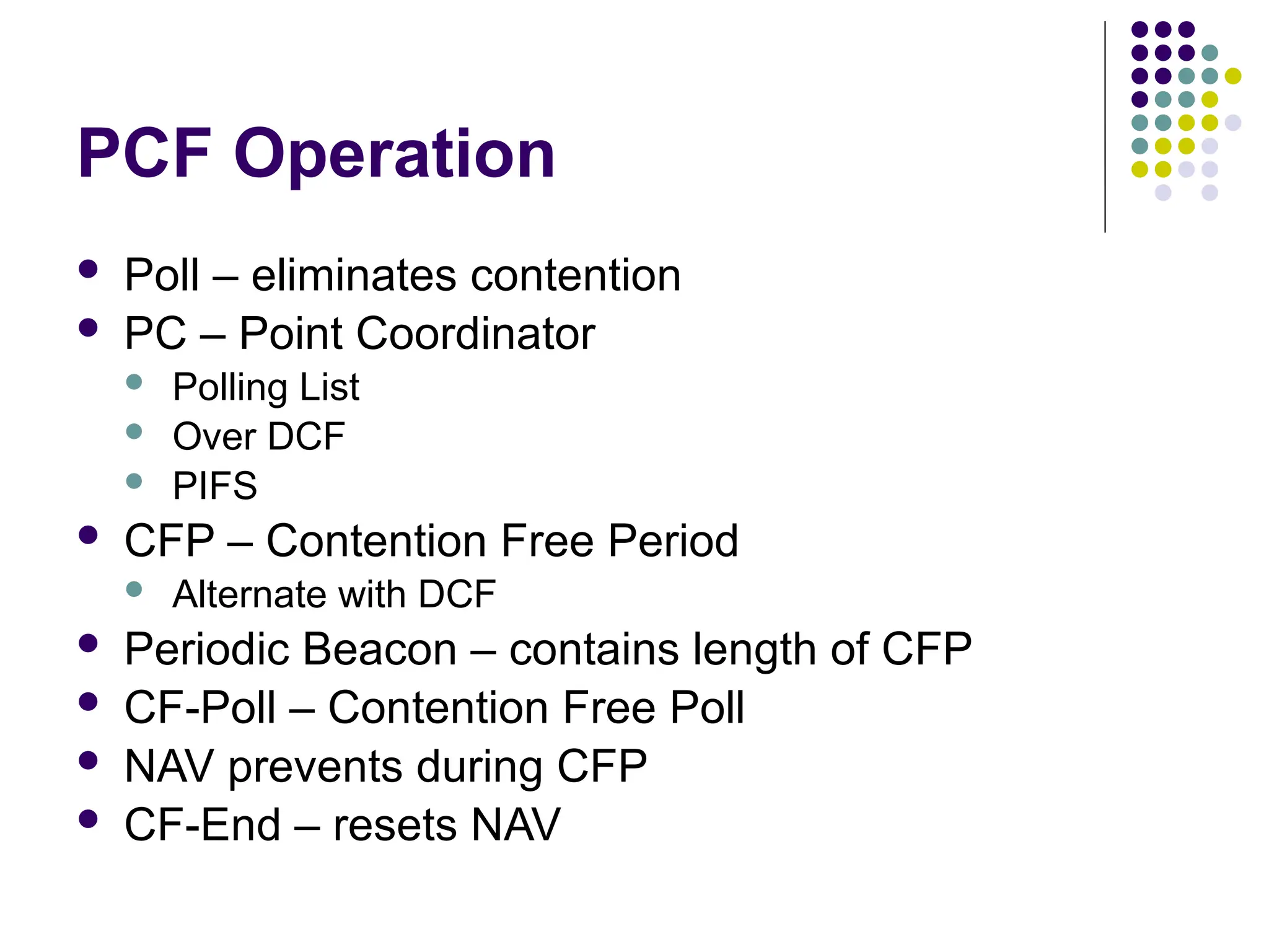 PCF Operation
 Poll – eliminates contention
 PC – Point Coordinator
 Polling List
 Over DCF
 PIFS
 CFP – Contention Free Period
 Alternate with DCF
 Periodic Beacon – contains length of CFP
 CF-Poll – Contention Free Poll
 NAV prevents during CFP
 CF-End – resets NAV
 