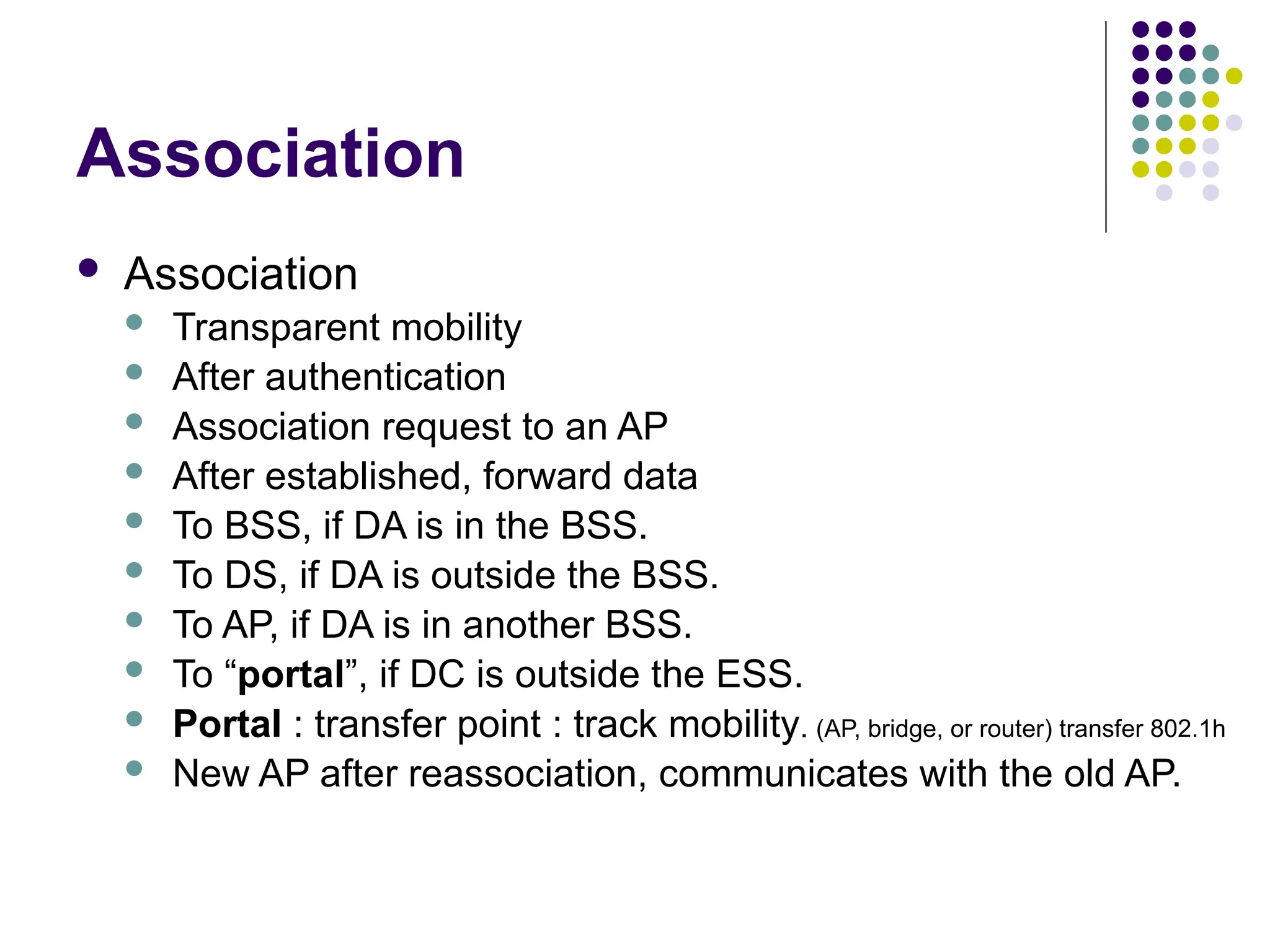 Association
 Association
 Transparent mobility
 After authentication
 Association request to an AP
 After established, forward data
 To BSS, if DA is in the BSS.
 To DS, if DA is outside the BSS.
 To AP, if DA is in another BSS.
 To “portal”, if DC is outside the ESS.
 Portal : transfer point : track mobility. (AP, bridge, or router) transfer 802.1h
 New AP after reassociation, communicates with the old AP.
 