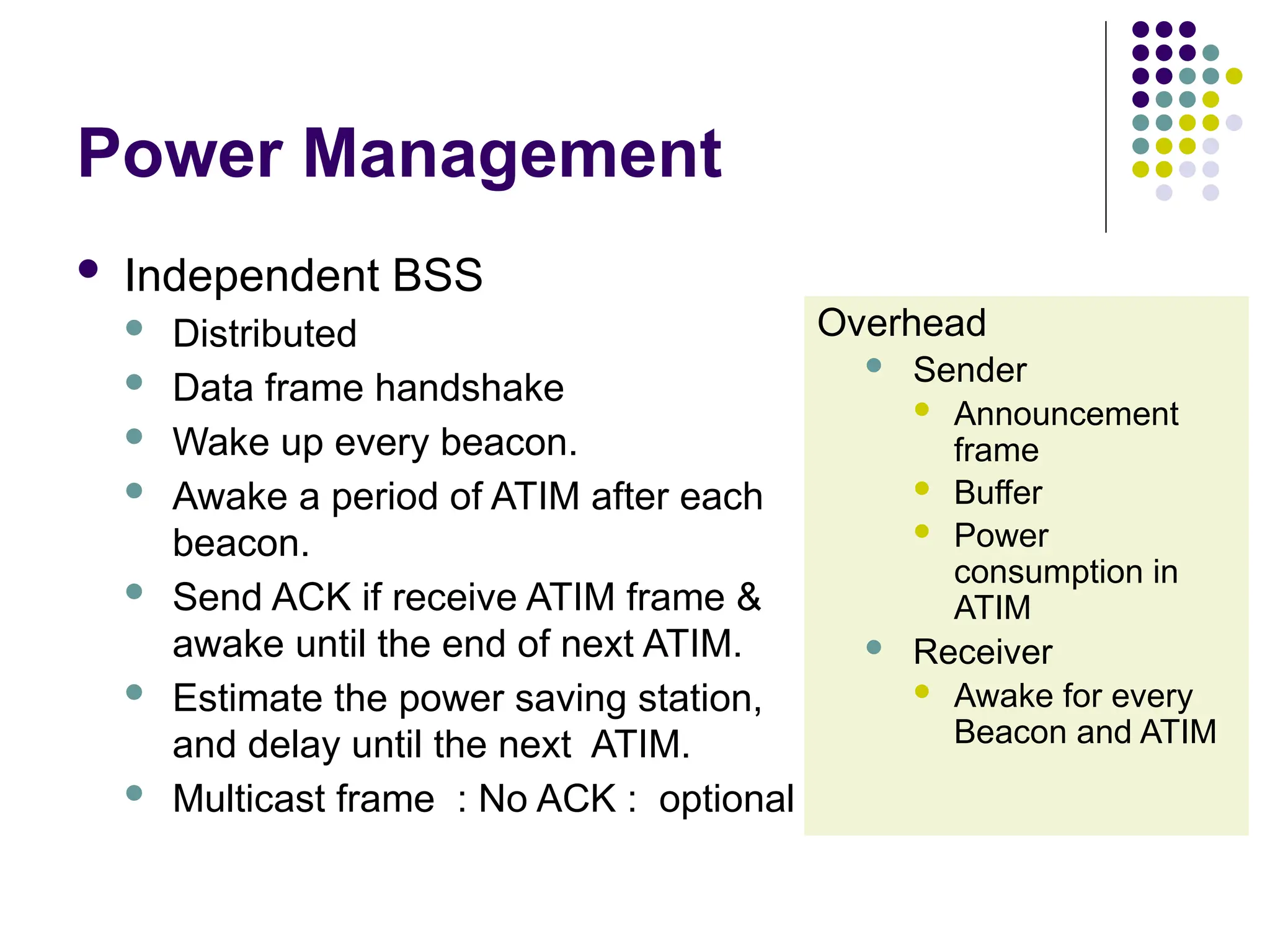 Power Management
 Independent BSS
 Distributed
 Data frame handshake
 Wake up every beacon.
 Awake a period of ATIM after each
beacon.
 Send ACK if receive ATIM frame &
awake until the end of next ATIM.
 Estimate the power saving station,
and delay until the next ATIM.
 Multicast frame : No ACK : optional
Overhead
 Sender
 Announcement
frame
 Buffer
 Power
consumption in
ATIM
 Receiver
 Awake for every
Beacon and ATIM
 