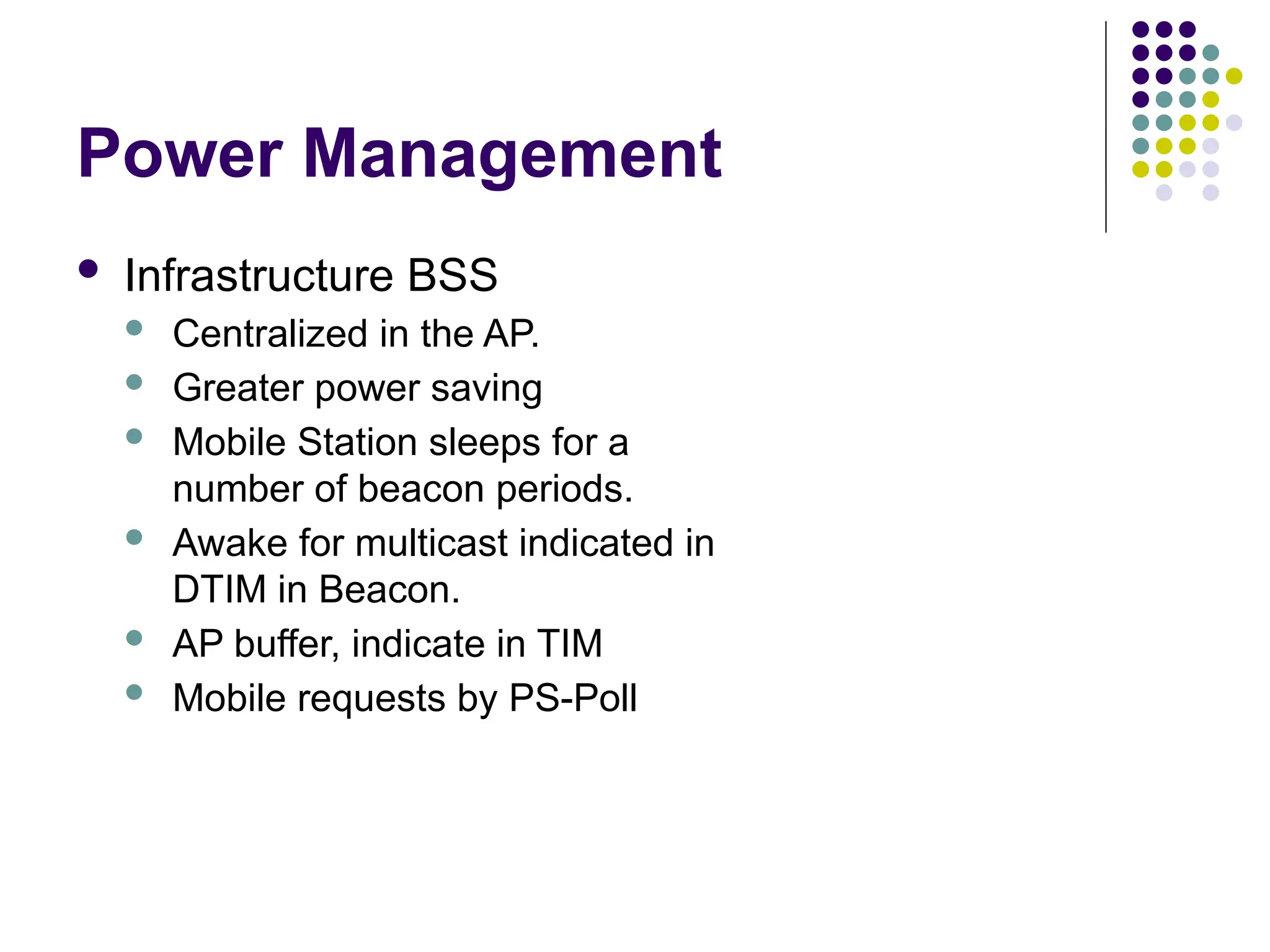 Power Management
 Infrastructure BSS
 Centralized in the AP.
 Greater power saving
 Mobile Station sleeps for a
number of beacon periods.
 Awake for multicast indicated in
DTIM in Beacon.
 AP buffer, indicate in TIM
 Mobile requests by PS-Poll
 