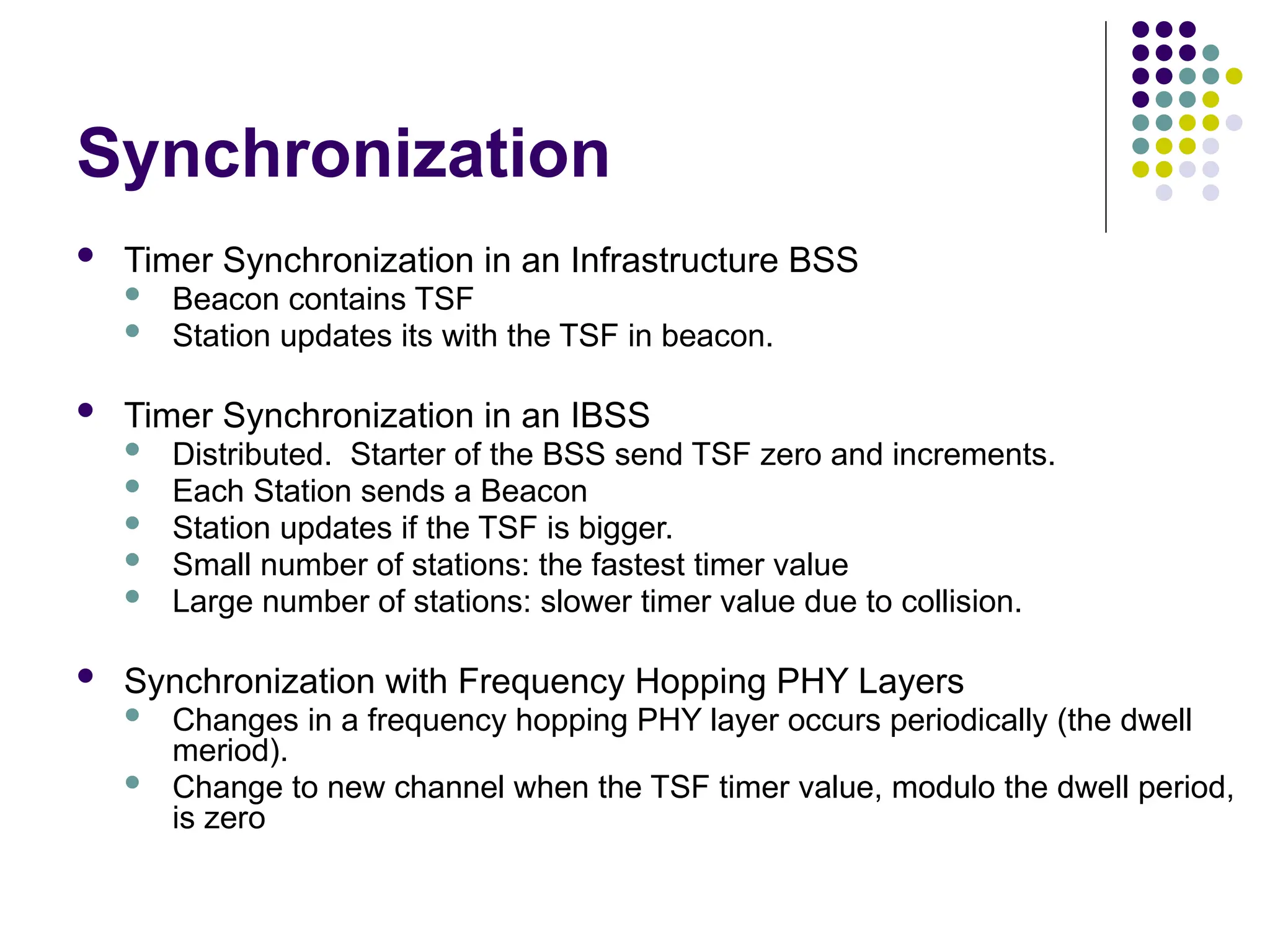 Synchronization
 Timer Synchronization in an Infrastructure BSS
 Beacon contains TSF
 Station updates its with the TSF in beacon.
 Timer Synchronization in an IBSS
 Distributed. Starter of the BSS send TSF zero and increments.
 Each Station sends a Beacon
 Station updates if the TSF is bigger.
 Small number of stations: the fastest timer value
 Large number of stations: slower timer value due to collision.
 Synchronization with Frequency Hopping PHY Layers
 Changes in a frequency hopping PHY layer occurs periodically (the dwell
meriod).
 Change to new channel when the TSF timer value, modulo the dwell period,
is zero
 