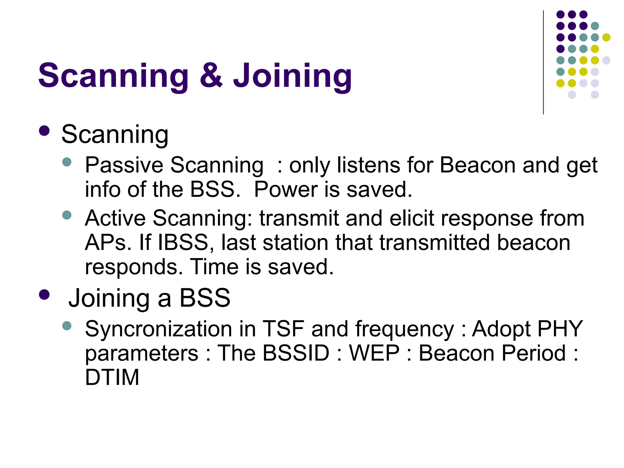 Scanning & Joining
 Scanning
 Passive Scanning : only listens for Beacon and get
info of the BSS. Power is saved.
 Active Scanning: transmit and elicit response from
APs. If IBSS, last station that transmitted beacon
responds. Time is saved.
 Joining a BSS
 Syncronization in TSF and frequency : Adopt PHY
parameters : The BSSID : WEP : Beacon Period :
DTIM
 