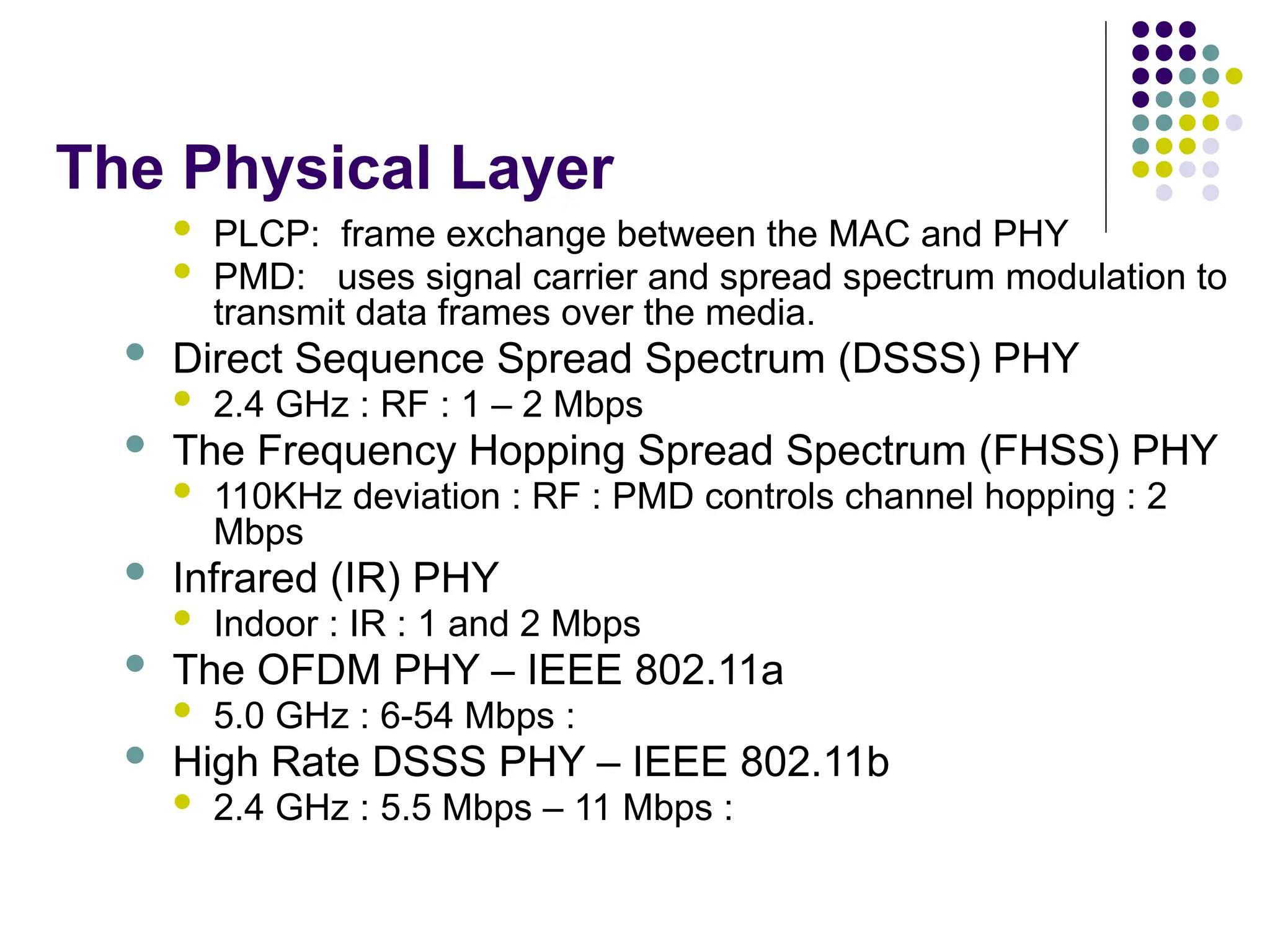 The Physical Layer
 PLCP: frame exchange between the MAC and PHY
 PMD: uses signal carrier and spread spectrum modulation to
transmit data frames over the media.
 Direct Sequence Spread Spectrum (DSSS) PHY
 2.4 GHz : RF : 1 – 2 Mbps
 The Frequency Hopping Spread Spectrum (FHSS) PHY
 110KHz deviation : RF : PMD controls channel hopping : 2
Mbps
 Infrared (IR) PHY
 Indoor : IR : 1 and 2 Mbps
 The OFDM PHY – IEEE 802.11a
 5.0 GHz : 6-54 Mbps :
 High Rate DSSS PHY – IEEE 802.11b
 2.4 GHz : 5.5 Mbps – 11 Mbps :
 