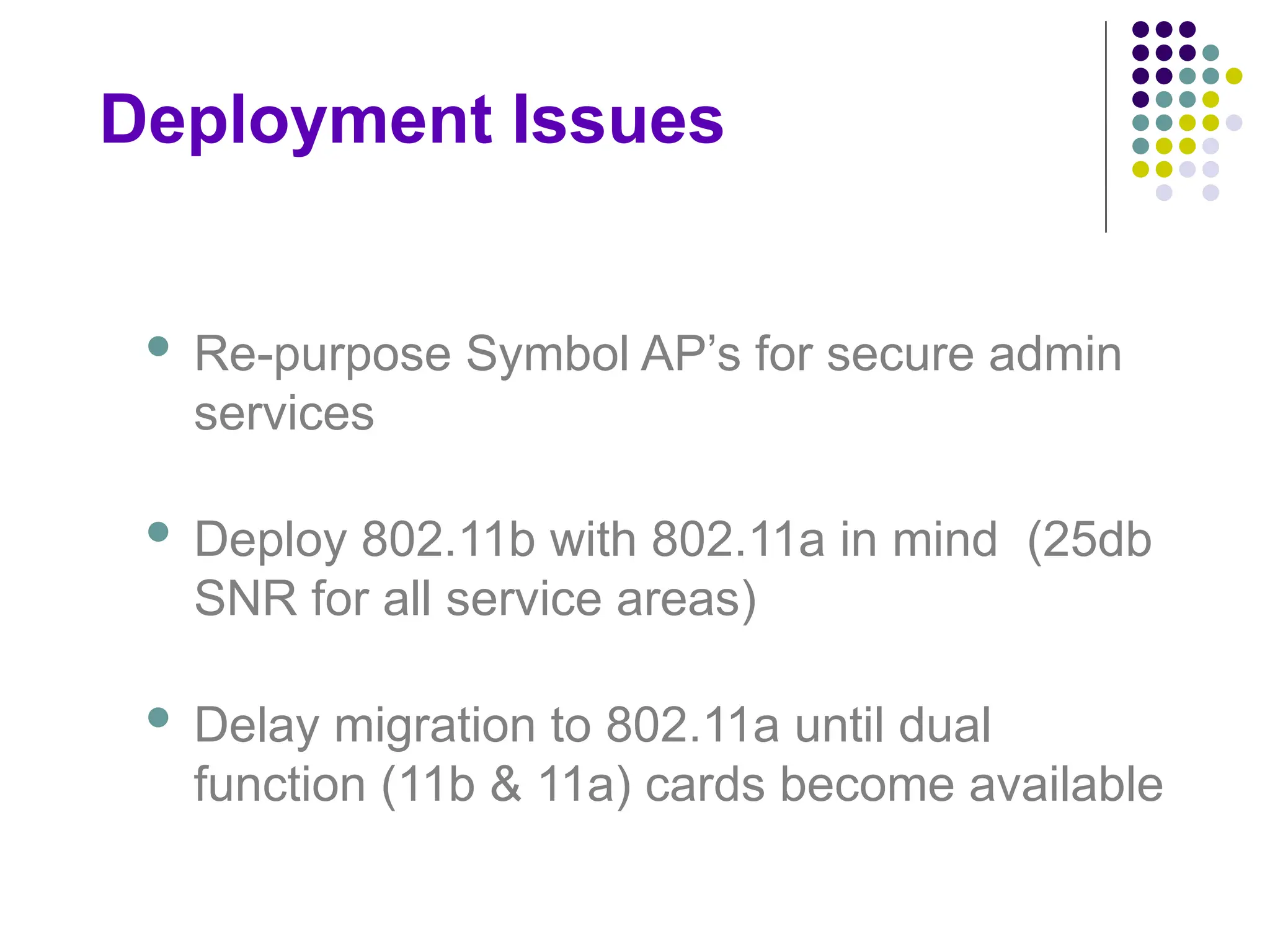 Deployment Issues
 Re-purpose Symbol AP’s for secure admin
services
 Deploy 802.11b with 802.11a in mind (25db
SNR for all service areas)
 Delay migration to 802.11a until dual
function (11b & 11a) cards become available
 