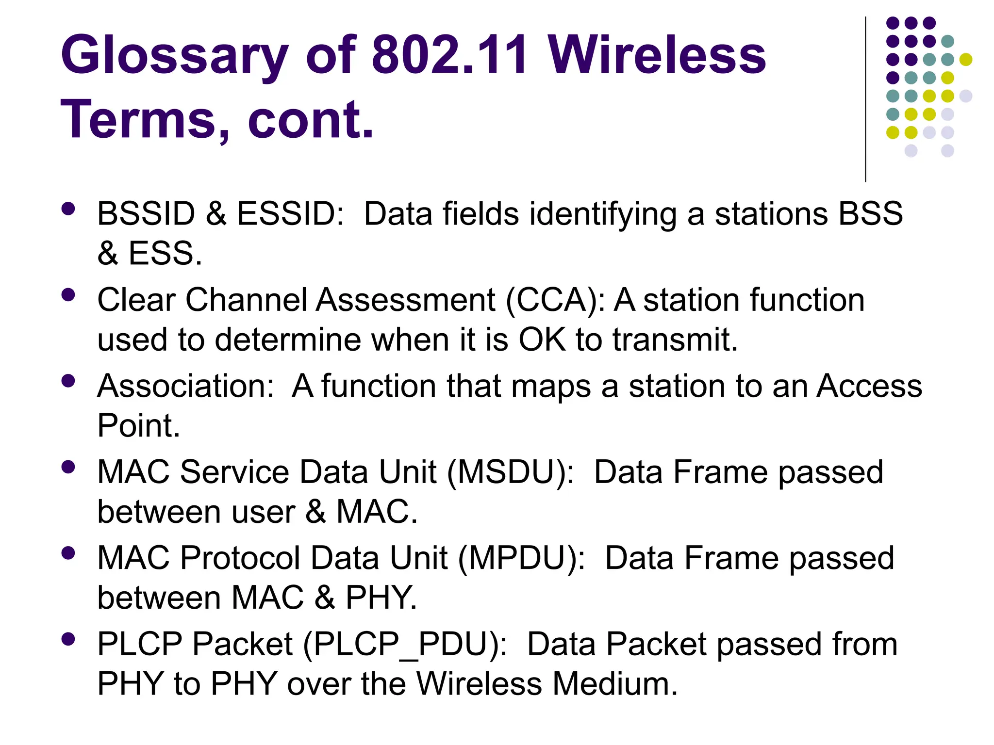 Glossary of 802.11 Wireless
Terms, cont.
 BSSID & ESSID: Data fields identifying a stations BSS
& ESS.
 Clear Channel Assessment (CCA): A station function
used to determine when it is OK to transmit.
 Association: A function that maps a station to an Access
Point.
 MAC Service Data Unit (MSDU): Data Frame passed
between user & MAC.
 MAC Protocol Data Unit (MPDU): Data Frame passed
between MAC & PHY.
 PLCP Packet (PLCP_PDU): Data Packet passed from
PHY to PHY over the Wireless Medium.
 