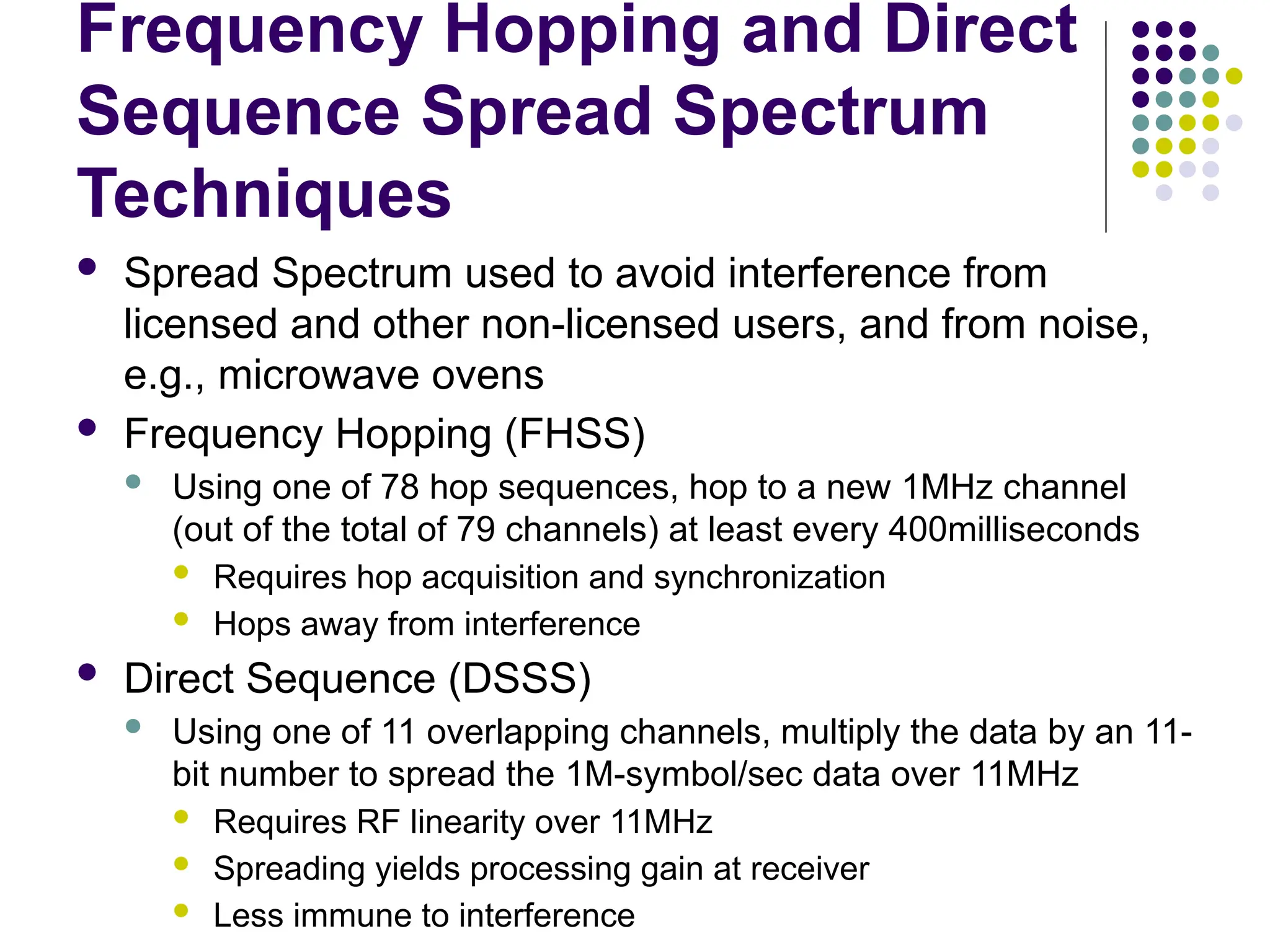 Frequency Hopping and Direct
Sequence Spread Spectrum
Techniques
 Spread Spectrum used to avoid interference from
licensed and other non-licensed users, and from noise,
e.g., microwave ovens
 Frequency Hopping (FHSS)
 Using one of 78 hop sequences, hop to a new 1MHz channel
(out of the total of 79 channels) at least every 400milliseconds
 Requires hop acquisition and synchronization
 Hops away from interference
 Direct Sequence (DSSS)
 Using one of 11 overlapping channels, multiply the data by an 11-
bit number to spread the 1M-symbol/sec data over 11MHz
 Requires RF linearity over 11MHz
 Spreading yields processing gain at receiver
 Less immune to interference
 