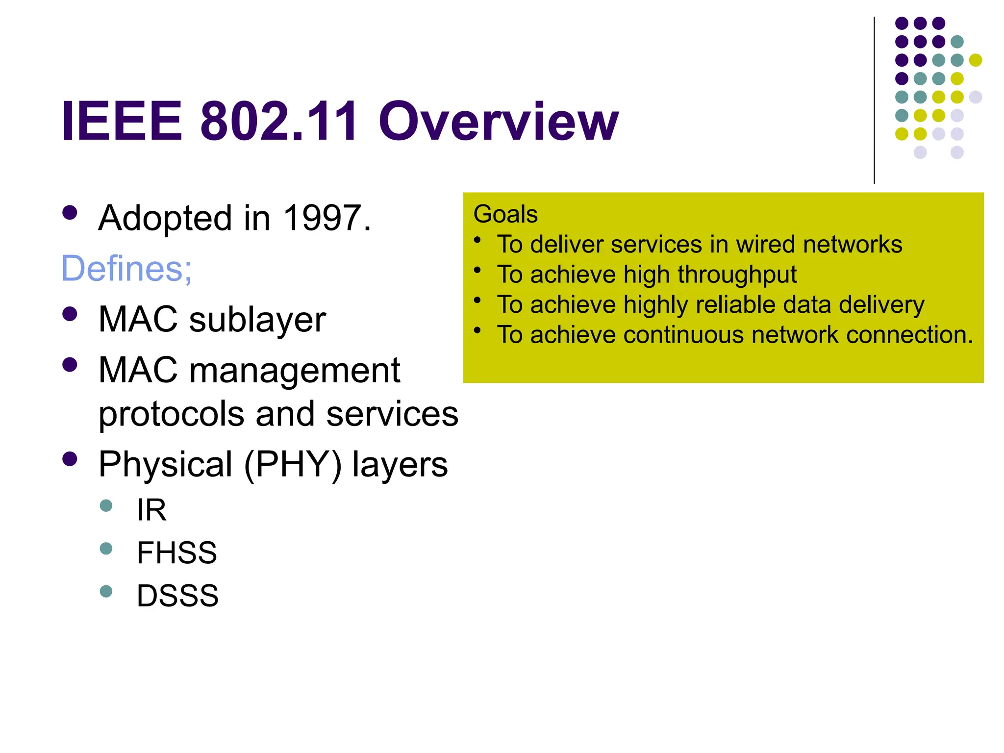 IEEE 802.11 Overview
 Adopted in 1997.
Defines;
 MAC sublayer
 MAC management
protocols and services
 Physical (PHY) layers
 IR
 FHSS
 DSSS
Goals
• To deliver services in wired networks
• To achieve high throughput
• To achieve highly reliable data delivery
• To achieve continuous network connection.
 