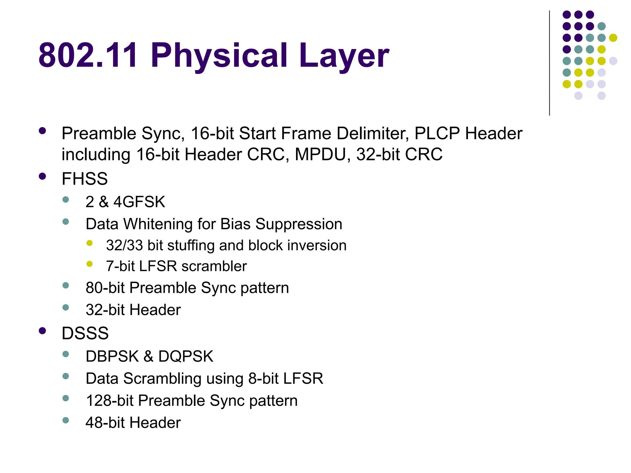 802.11 Physical Layer
 Preamble Sync, 16-bit Start Frame Delimiter, PLCP Header
including 16-bit Header CRC, MPDU, 32-bit CRC
 FHSS
 2 & 4GFSK
 Data Whitening for Bias Suppression
 32/33 bit stuffing and block inversion
 7-bit LFSR scrambler
 80-bit Preamble Sync pattern
 32-bit Header
 DSSS
 DBPSK & DQPSK
 Data Scrambling using 8-bit LFSR
 128-bit Preamble Sync pattern
 48-bit Header
 