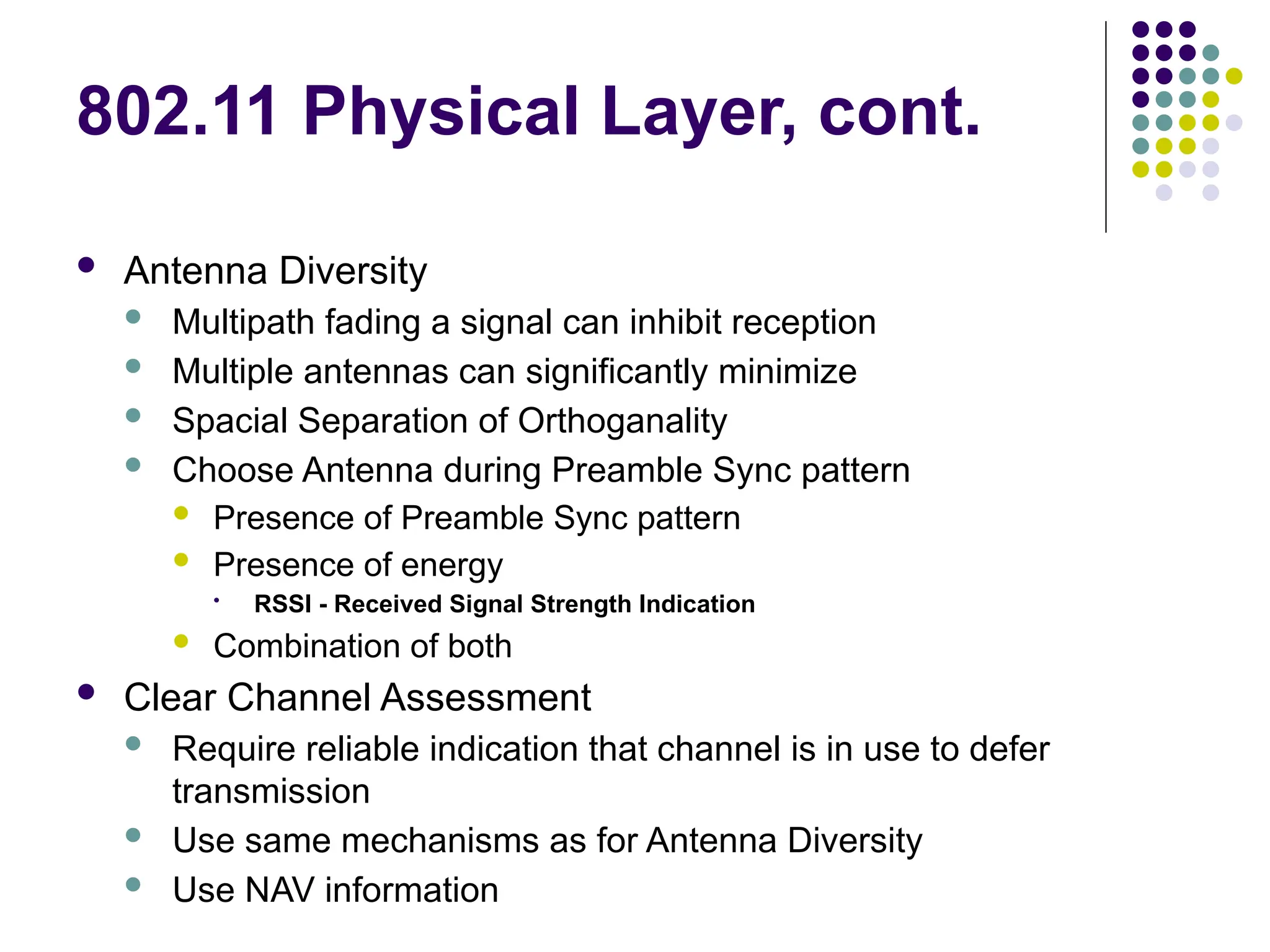 802.11 Physical Layer, cont.
 Antenna Diversity
 Multipath fading a signal can inhibit reception
 Multiple antennas can significantly minimize
 Spacial Separation of Orthoganality
 Choose Antenna during Preamble Sync pattern
 Presence of Preamble Sync pattern
 Presence of energy
• RSSI - Received Signal Strength Indication
 Combination of both
 Clear Channel Assessment
 Require reliable indication that channel is in use to defer
transmission
 Use same mechanisms as for Antenna Diversity
 Use NAV information
 