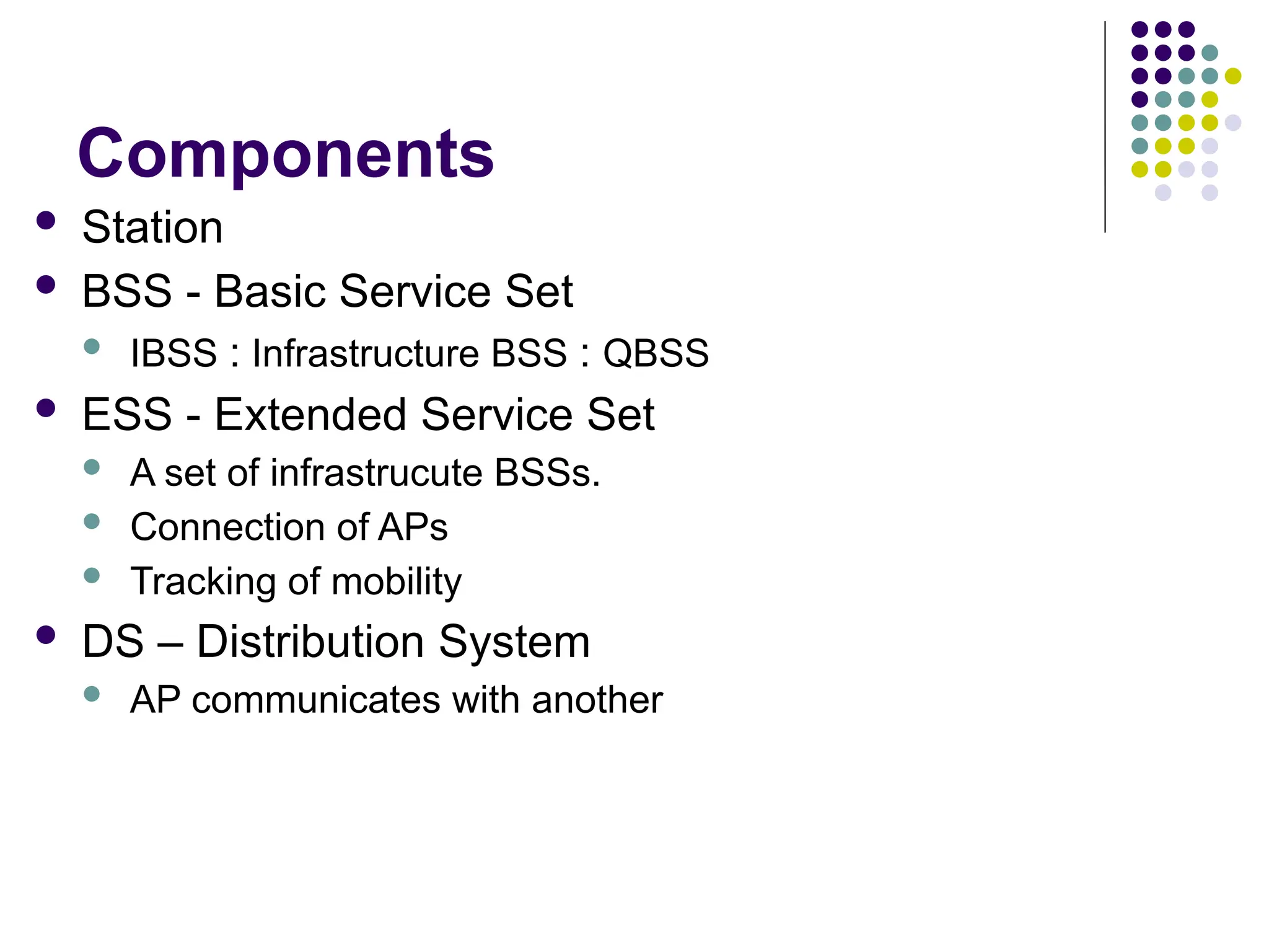 Components
 Station
 BSS - Basic Service Set
 IBSS : Infrastructure BSS : QBSS
 ESS - Extended Service Set
 A set of infrastrucute BSSs.
 Connection of APs
 Tracking of mobility
 DS – Distribution System
 AP communicates with another
 