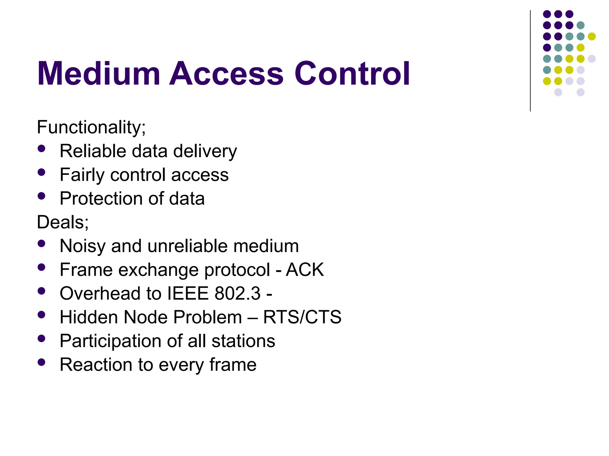 Medium Access Control
Functionality;
 Reliable data delivery
 Fairly control access
 Protection of data
Deals;
 Noisy and unreliable medium
 Frame exchange protocol - ACK
 Overhead to IEEE 802.3 -
 Hidden Node Problem – RTS/CTS
 Participation of all stations
 Reaction to every frame
 