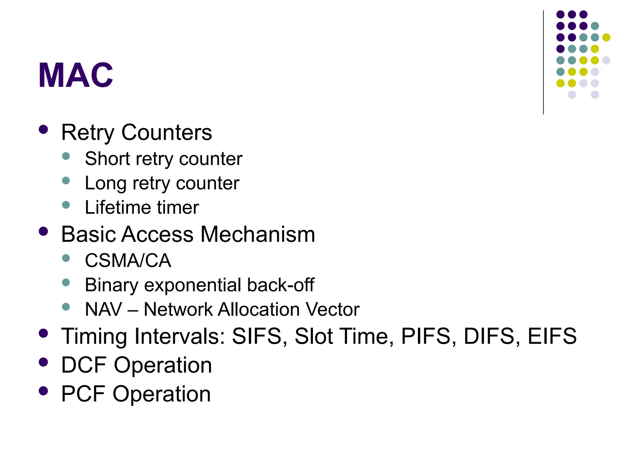 MAC
 Retry Counters
 Short retry counter
 Long retry counter
 Lifetime timer
 Basic Access Mechanism
 CSMA/CA
 Binary exponential back-off
 NAV – Network Allocation Vector
 Timing Intervals: SIFS, Slot Time, PIFS, DIFS, EIFS
 DCF Operation
 PCF Operation
 