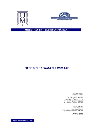 “IEEE 802.16 WMAN / WiMAX”




                                                ALUMNOS :
                                            • Hugo CANTO
                                   •    Alfredo G. RIVAMAR
                                        • Juan Pablo SOTO

                                                 DOCENTE:
                                       Ing. Miguel ROTONDO
                                                JUNIO 2006


REDES INALÁMBRICAS / MTI
 