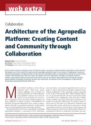 web extra
Collaboration

Architecture of the Agropedia
Platform: Creating Content
and Community through
Collaboration
Nagaraju Pappu, Canopus Consulting
Runa Sarkar, Indian Institute of Management, Kolkata
T.V. Prabhakar, Indian Institute of Technology, Kanpur


Due to a lack of precise and exact terms of reference, there is very little content related to agriculture on the Internet.
Agropedia, one of the world’s first agricultural knowledge repositories built from semantic, collaborative, and social
networking metaphors, bridges this gap via agricultural knowledge models. Creating vibrant and diverse communities
requires careful planning as well as an open, yet flexible, protocol. Agropedia, through its reviewed, scientific
content contributed by agricultural research institutions and its community-generated interactive folk knowledge,
brings together the expert community and the user community. An excerpt of this work appears in IEEE Internet
Computing’s September/October 2010 issue.




M
                      ost of India’s workforce is tied to the ag-           state universities, and research organizations have come to-
                      ricultural sector, which faces unprec-                gether to support and promote knowledge exchanges between
                      edented challenges. On one hand, eco-                 different stakeholders in the agriculture domain. Agropedia
                      nomic growth, the rise of the middle class,           is the result of this ongoing effort. While building Agrope-
                      and population increases have raised de-              dia, we recognized that there isn’t much agricultural content
                      mand for food production by several or-               on the Web—even on Wikipedia, of the more than 2 million
ders of magnitude, and on the other, changing climatic pat-                 articles available, only about 3,000 relate to agriculture. Ag-
terns, depletion of natural resources, overexploitation of                  ropedia is an attempt to fill this gap. It’s unique in many re-
farmland, and general deforestation have caused an unprec-                  spects: first, it’s the result of a consortium of institutions and
edented shortfall in agricultural production. Unfortunately,                universities that provide edited and reviewed expert content
there’s very little public awareness about these problems.                  and articles; second, it’s a way for expert content creators and
   Recognizing the need to create a comprehensive knowledge                 ultimate target users (farmers) by allowing many different or-
dissemination platform, a consortium of ICT institutions,                   ganizations in between to collaborate, participate, and inter-

Unless otherwise stated, bylined articles, as well as product and service descriptions, reflect the author’s or firm’s opinion.
Inclusion does not necessarily constitute endorsement by the IEEE or the IEEE Computer Society.

S E P T E M B E R /OC TO B E R 2 010 © 2010 IEEE	                                                       I E E E I n ter n et C omp u ti n g w e b e x t r a 	   i
 