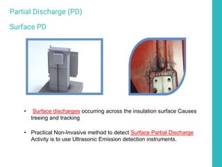 • Surface discharges occurring across the insulation surface Causes
treeing and tracking
• Practical Non-Invasive method to detect Surface Partial Discharge
Activity is to use Ultrasonic Emission detection instruments.
Partial Discharge (PD)
Surface PD
 