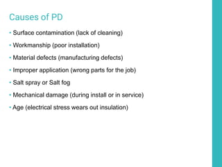 Causes of PD
• Surface contamination (lack of cleaning)
• Workmanship (poor installation)
• Material defects (manufacturing defects)
• Improper application (wrong parts for the job)
• Salt spray or Salt fog
• Mechanical damage (during install or in service)
• Age (electrical stress wears out insulation)
 