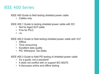 IEEE 400 Series
IEEE 400 Guide to field testing shielded power cable
• Cables only
IEEE 400.1 Guide to testing shielded power cable with DC
• Not for Aged XLP cable
• Fine for PILC
• i.e.
IEEE 400.2 Guide to field testing shielded power cable with VLF
• Offline
• Time consuming
• Excellent data quality
• PD, Withstand, Tan Delta
IEEE 400.3 Guide to field PD testing of shielded power cable
• It’s a guide, not a standard!
• It does not conflict with or support IEC 60270
• It discusses online and offline testing
 