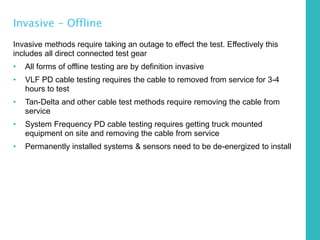 Invasive - Offline
Invasive methods require taking an outage to effect the test. Effectively this
includes all direct connected test gear
• All forms of offline testing are by definition invasive
• VLF PD cable testing requires the cable to removed from service for 3-4
hours to test
• Tan-Delta and other cable test methods require removing the cable from
service
• System Frequency PD cable testing requires getting truck mounted
equipment on site and removing the cable from service
• Permanently installed systems & sensors need to be de-energized to install
 