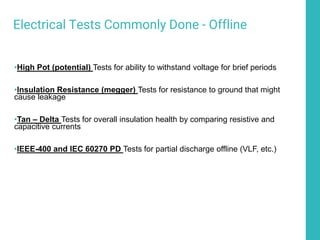 Electrical Tests Commonly Done - Offline
•High Pot (potential) Tests for ability to withstand voltage for brief periods
•Insulation Resistance (megger) Tests for resistance to ground that might
cause leakage
•Tan – Delta Tests for overall insulation health by comparing resistive and
capacitive currents
•IEEE-400 and IEC 60270 PD Tests for partial discharge offline (VLF, etc.)
 