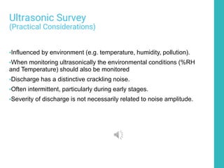 Ultrasonic Survey
(Practical Considerations)
•Influenced by environment (e.g. temperature, humidity, pollution).
•When monitoring ultrasonically the environmental conditions (%RH
and Temperature) should also be monitored
•Discharge has a distinctive crackling noise.
•Often intermittent, particularly during early stages.
•Severity of discharge is not necessarily related to noise amplitude.
 
