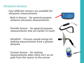 Ultrasonic Sensors
•Four different sensors are available for
ultrasonic measurements
•Built in Sensor – for general purpose
airborne ultrasonic measurements
•Flexible Sensor – for general purpose
measurements that are harder to reach
•UltraDish – Focuses sound energy for
making measurements from a greater
distance
•Contact Sensor – for making
measurements when there isn’t an air
path from the source to the sensor
 