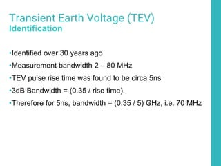 50
Transient Earth Voltage (TEV)
Identification
•Identified over 30 years ago
•Measurement bandwidth 2 – 80 MHz
•TEV pulse rise time was found to be circa 5ns
•3dB Bandwidth = (0.35 / rise time).
•Therefore for 5ns, bandwidth = (0.35 / 5) GHz, i.e. 70 MHz
 