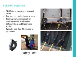 • RFCT placed on ground straps of
cables
• Test may do 1 or 3 phases at once
• Test may run automatically or
require operator involvement
• Different filters and triggers are
applied
• Typically less than 10 minutes to
get results
Safety First
Cable PD Detection
 