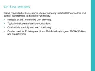 On-Line systems
Direct connected online systems use permanently installed HV capacitors and
current transformers to measure PD directly.
• Periodic or 24x7 monitoring with alarming
• Typically include remote communications
• Can include humidity and load monitoring
• Can be used for Rotating machines, Metal clad switchgear, MV/HV Cables,
and Transformers
 